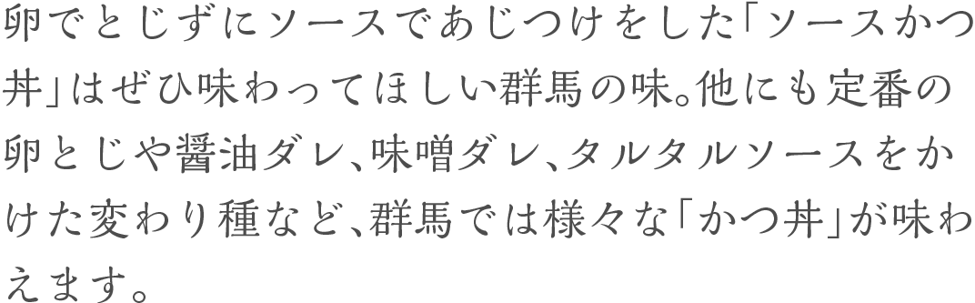 卵でとじずにソースであじつけをした「ソースかつ丼」はぜひ味わってほしい群馬の味。他にも定番の卵とじや醤油ダレ、味噌ダレ、タルタルソースをかけた変わり種など、群馬では様々な「かつ丼」が味わえます。