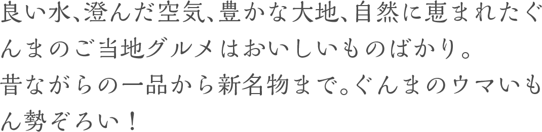 良い水、澄んだ空気、豊かな大地、自然に恵まれたぐんまのご当地グルメはおいしいものばかり。昔ながらの一品から新名物まで。ぐんまのウマいもん勢ぞろい！