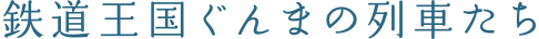 鉄道王国ぐんまの列車たち